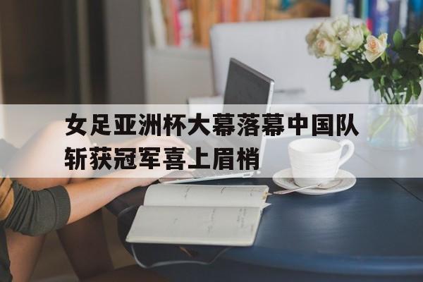 女足亚洲杯大幕落幕中国队斩获冠军喜上眉梢的简单介绍 女足亚洲杯大幕落幕中国队斩获冠军喜上眉梢的简单介绍